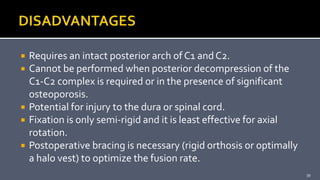  Requires an intact posterior arch of C1 andC2.
 Cannot be performed when posterior decompression of the
C1-C2 complex is required or in the presence of significant
osteoporosis.
 Potential for injury to the dura or spinal cord.
 Fixation is only semi-rigid and it is least effective for axial
rotation.
 Postoperative bracing is necessary (rigid orthosis or optimally
a halo vest) to optimize the fusion rate.
39
 