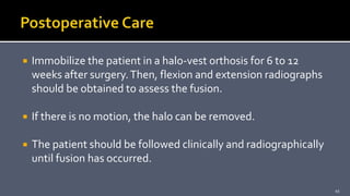  Immobilize the patient in a halo-vest orthosis for 6 to 12
weeks after surgery.Then, flexion and extension radiographs
should be obtained to assess the fusion.
 If there is no motion, the halo can be removed.
 The patient should be followed clinically and radiographically
until fusion has occurred.
45
 