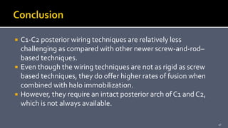  C1-C2 posterior wiring techniques are relatively less
challenging as compared with other newer screw-and-rod–
based techniques.
 Even though the wiring techniques are not as rigid as screw
based techniques, they do offer higher rates of fusion when
combined with halo immobilization.
 However, they require an intact posterior arch of C1 and C2,
which is not always available.
47
 