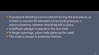  If excessive bleeding is encountered during the procedure, or
if there is concern for elevated intracranial pressure, a
ventriculostomy catheter should be left in place.
 A Gelfoam pledget is placed in the burr hole.
 In larger openings, a burr hole plate can be used.
 The scalp is closed in anatomic fashion.
34
 