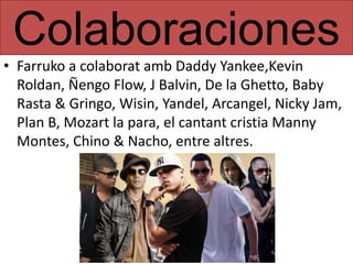 Colaboraciones
• Farruko a colaborat amb Daddy Yankee,Kevin
Roldan, Ñengo Flow, J Balvin, De la Ghetto, Baby
Rasta & Gringo, Wisin, Yandel, Arcangel, Nicky Jam,
Plan B, Mozart la para, el cantant cristia Manny
Montes, Chino & Nacho, entre altres.
 