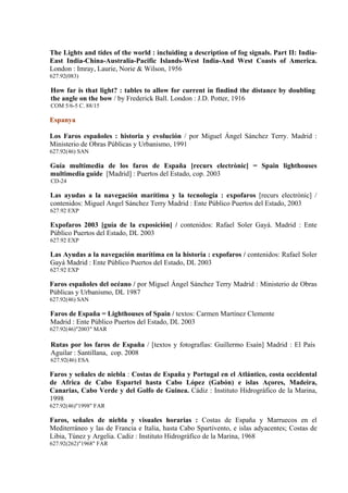The Lights and tides of the world : incluiding a description of fog signals. Part II: India-
East India-China-Australia-Pacific Islands-West India-And West Coasts of America.
London : Imray, Laurie, Norie & Wilson, 1956
627.92(083)

How far is that light? : tables to allow for current in findind the distance by doubling
the angle on the bow / by Frederick Ball. London : J.D. Potter, 1916
COM 5/6-5 C. 88/15

Espanya

Los Faros españoles : historia y evolución / por Miguel Ángel Sánchez Terry. Madrid :
Ministerio de Obras Públicas y Urbanismo, 1991
627.92(46) SAN

Guía multimedia de los faros de España [recurs electrònic] = Spain lighthouses
multimedia guide [Madrid] : Puertos del Estado, cop. 2003
CD-24

Las ayudas a la navegación marítima y la tecnología : expofaros [recurs electrònic] /
contenidos: Miguel Angel Sánchez Terry Madrid : Ente Público Puertos del Estado, 2003
627.92 EXP

Expofaros 2003 [guía de la exposición] / contenidos: Rafael Soler Gayá. Madrid : Ente
Público Puertos del Estado, DL 2003
627.92 EXP

Las Ayudas a la navegación marítima en la historia : expofaros / contenidos: Rafael Soler
Gayá Madrid : Ente Público Puertos del Estado, DL 2003
627.92 EXP

Faros españoles del océano / por Miguel Ángel Sánchez Terry Madrid : Ministerio de Obras
Públicas y Urbanismo, DL 1987
627.92(46) SAN

Faros de España = Lighthouses of Spain / textos: Carmen Martínez Clemente
Madrid : Ente Público Puertos del Estado, DL 2003
627.92(46)"2003" MAR

Rutas por los faros de España / [textos y fotografías: Guillermo Esaín] Madrid : El País
Aguilar : Santillana, cop. 2008
627.92(46) ESA

Faros y señales de niebla : Costas de España y Portugal en el Atlántico, costa occidental
de Africa de Cabo Espartel hasta Cabo López (Gabón) e islas Açores, Madeira,
Canarias, Cabo Verde y del Golfo de Guinea. Cádiz : Instituto Hidrográfico de la Marina,
1998
627.92(46)"1998" FAR

Faros, señales de niebla y visuales horarias : Costas de España y Marruecos en el
Mediterráneo y las de Francia e Italia, hasta Cabo Spartivento, e islas adyacentes; Costas de
Libia, Túnez y Argelia. Cadiz : Instituto Hidrográfico de la Marina, 1968
627.92(262)"1968" FAR
 