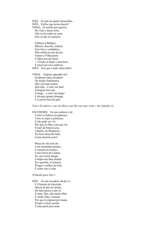 MÃE Eu não sei quem t'aconselha...
INÊS Enfim, que novas trazeis?
VIDAL O marido que quereis,
  De viola e dessa sorte,
  Não no há senão na corte
  Que cá não no achareis.

  Falámos a Badajoz,
  Músico, discreto, solteiro.
  Este fora o verdadeiro,
  Mas soltou-se-nos da noz.
  Fomos a Vilhacastim
  E falou-nos em latim:
  – «Vinde cá daqui a uma hora,
  E trazei-me essa senhora».
INÊS Assi que é tudo nada enfim!

VIDAL Esperai, aguardai ora!
  Soubemos dum escudeiro
  De feição d'atafoneiro
  Que virá logo essora,
  Que fala... e com' ora fala!
  Estrugirá esta sala.
  E tange... e com' ora tange!
  E alcança quanto abrange,
  E se preza bem da gala.

Vem o Escudeiro, com seu Moço, que lhe traz uma viola, e diz, falando só:

ESCUDEIRO Se esta senhora é tal
  Como os Judeus ma gabaram,
  Certo os anjos a pintaram,
  E não pode ser i al.
  Diz que os olhos com que via
  Foram de Santa Luzia,
  Cabelos, da Madanela...
  Se fosse moça tão bela,
  Como donzela seria?

  Moça de vila será ela
  Com sinalzinho postiço,
  E sarnosa no toutiço,
  Como burra de Castela.
  Eu, assi como chegar
  Cumpre-me bem atentar
  Se é garrida, se honesta,
  Porque o milhor da festa
  É achar siso e calar.

(Falando para Inês:)

MÃE Se este escudeiro há-de vir
 E é homem de discrição,
 Hás-te de pôr em feição,
 De falar pouco e não rir
 E mais, Inês, não muito olhar
 E muito chão o menear
 Por que te julguem por muda,
 Porque a moça sesuda
 É uma perla pera amar.
 