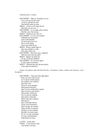 (Falando para o criado:)

      ESCUDEIRO Olha cá, Fernando, eu vou
        Ver a com que hei-de casar.
        Avisa-te, que hás-de estar
        Sem barrete onde eu estou.
      MOÇO (Como a rei! Corpo de mi!
        Mui bem vai isso assi...)
      ESCUDEIRO E, se cuspir, pola ventura,
        Põe-lhe o pé e faz mesura.
      MOÇO (Ainda eu isso não vi!)
      ESCUDEIRO E se me vires mentir
        Gabando-me de privado,
        Está tu dissimulado,
        Ou sai-te pera fora a rir
        Isto te aviso daqui,
        Faze-o por amor de mi.
      MOÇO Porém, senhor digo eu
        Que mau calçado é o meu
        Pera estas vistas assi.
      ESCUDEIRO Que farei, que o sapateiro
        Não tem solas nem tem pele?
      MOÇO Sapatos me daria ele,
        Se me vós désseis dinheiro...
      ESCUDEIRO Eu o haverei agora.
        E mais calças te prometo.
      MOÇO (Homem que não tem nem preto,
        Casa muito na má hora.)

      Chega o Escudeiro onde está Inês Pereira, e levantam-se todos, e fazem suas mesuras, e diz o
Escudeiro:

      ESCUDEIRO Antes que mais diga agora,
        Deus vos salve, fresca rosa,
        E vos dê por minha esposa,
        Por mulher e por senhora;
        Que bem vejo
        Nesse ar, nesse despejo,
        Mui graciosa donzela,
        Que vós sois, minha alma, aquela
        Que eu busco e que desejo.
        Obrou bem a Natureza
        Em vos dar tal condição
        Que amais a discrição
        Muito mais que a riqueza.
        Bem parece
        Que a discrição merece
        Gozar vossa fermosura,
        Que é tal que, de ventura,
        Outra tal não se acontece.
        Senhora, eu me contento
        Receber vos como estais:
        Se vós vos não contentais,
        O vosso contentamento
        Pode falecer no mais.

      LATÃO (Como fala!
      VIDAL E ela como se cala!
        Tem atento o ouvido...
 