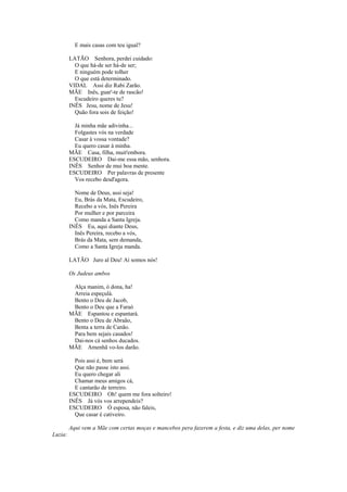 E mais casas com teu igual?

         LATÃO Senhora, perdei cuidado:
           O que há-de ser há-de ser;
           E ninguém pode tolher
           O que está determinado.
         VIDAL Assi diz Rabi Zarão.
         MÃE Inês, guar'-te de rascão!
           Escudeiro queres tu?
         INÊS Jesu, nome de Jesu!
           Quão fora sois de feição!

           Já minha mãe adivinha...
           Folgastes vós na verdade
           Casar à vossa vontade?
           Eu quero casar à minha.
         MÃE Casa, filha, muit'embora.
         ESCUDEIRO Dai-me essa mão, senhora.
         INÊS Senhor de mui boa mente.
         ESCUDEIRO Per palavras de presente
           Vos recebo desd'agora.

           Nome de Deus, assi seja!
           Eu, Brás da Mata, Escudeiro,
           Recebo a vós, Inês Pereira
           Por mulher e por parceira
           Como manda a Santa Igreja.
         INÊS Eu, aqui diante Deus,
           Inês Pereira, recebo a vós,
           Brás da Mata, sem demanda,
           Como a Santa Igreja manda.

         LATÃO Juro al Deu! Aí somos nós!

         Os Judeus ambos

          Alça manim, ó dona, ha!
          Arreia espeçulá.
          Bento o Deu de Jacob,
          Bento o Deu que a Faraó
         MÃE Espantou e espantará.
          Bento o Deu de Abraão,
          Benta a terra de Canão.
          Para bem sejais casados!
          Dai-nos cá senhos ducados.
         MÃE Amenhã vo-los darão.

           Pois assi é, bem será
           Que não passe isto assi.
           Eu quero chegar ali
           Chamar meus amigos cá,
           E cantarão de terreiro.
         ESCUDEIRO Oh! quem me fora solteiro!
         INÊS Já vós vos arrependeis?
         ESCUDEIRO Ó esposa, não faleis,
           Que casar é cativeiro.

         Aqui vem a Mãe com certas moças e mancebos pera fazerem a festa, e diz uma delas, per nome
Luzia:
 