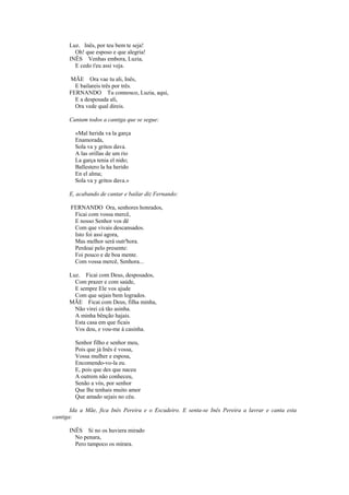 Luz. Inês, por teu bem te seja!
        Oh! que esposo e que alegria!
      INÊS Venhas embora, Luzia,
        E cedo t'eu assi veja.

      MÃE Ora vae tu ali, Inês,
        E bailareis três por três.
      FERNANDO Tu connosco, Luzia, aqui,
        E a desposada ali,
        Ora vede qual direis.

      Cantam todos a cantiga que se segue:

        «Mal herida va la garça
        Enamorada,
        Sola va y gritos dava.
        A las orillas de um rio
        La garça tenia el nido;
        Ballestero la ha herido
        En el alma;
        Sola va y gritos dava.»

      E, acabando de cantar e bailar diz Fernando:

       FERNANDO Ora, senhores honrados,
        Ficai com vossa mercê,
        E nosso Senhor vos dê
        Com que vivais descansados.
        Isto foi assi agora,
        Mas melhor será outr'hora.
        Perdoai pelo presente:
        Foi pouco e de boa mente.
        Com vossa mercê, Senhora...

      Luz. Ficai com Deus, desposados,
        Com prazer e com saúde,
        E sempre Ele vos ajude
        Com que sejais bem logrados.
      MÃE Ficai com Deus, filha minha,
        Não virei cá tão asinha.
        A minha bênção hajais.
        Esta casa em que ficais
        Vos dou, e vou-me à casinha.

        Senhor filho e senhor meu,
        Pois que já Inês é vossa,
        Vossa mulher e esposa,
        Encomendo-vo-la eu.
        E, pois que des que naceu
        A outrem não conheceu,
        Senão a vós, por senhor
        Que lhe tenhais muito amor
        Que amado sejais no céu.

       Ida a Mãe, fica Inês Pereira e o Escudeiro. E senta-se Inês Pereira a lavrar e canta esta
cantiga:

      INÊS Si no os huviera mirado
        No penara,
        Pero tampoco os mirara.
 