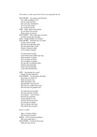 O Escudeiro, vendo cantar Inês Pereira, mui agastado lhe diz:

ESCUDEIRO Vós cantais, Inês Pereira?
  Em vodas m'andáveis vós?
  Juro ao corpo de Deus
  Que esta seja a derradeira!
  Se vos eu vejo cantar
  Eu vos farei assoviar..
INÊS Bofé, senhor meu marido,
  Se vós disso sois servido,
  Bem o posso eu escusar.
ESCUDEIRO Mas é bem que o escuseis,
  E outras cousas que não digo!
INÊS Porque bradais vós comigo?
ESCUDEIRO Será bem que vos caleis.
  E mais, sereis avisada
  Que não me respondais nada,
  Em que ponha fogo a tudo,
  Porque o homem sesudo
  Traz a mulher sopeada.

  Vós não haveis de falar
  Com homem nem mulher que seja;
  Nem somente ir à igreja
  Não vos quero eu leixar
  Já vos preguei as janelas,
  Por que não vos ponhais nelas.
  Estareis aqui encerrada
  Nesta casa, tão fechada
  Como freira d'Oudivelas.

INÊS Que pecado foi o meu?
  Porque me dais tal prisão?
ESCUDEIRO Vós buscastes discrição,
  Que culpa vos tenho eu?
  Pode ser maior aviso,
  Maior discrição e siso
  Que guardar o meu tisouro?
  Não sois vós, mulher meu ouro?
  Que mal faço em guardar isso?

  Vós não haveis de mandar
  Em casa somente um pêlo.
  Se eu disser: – isto é novelo –
  Havei-lo de confirmar
  E mais quando eu vier
  De fora, haveis de tremer;
  E cousa que vós digais
  Não vos há-de valer mais
  Que aquilo que eu quiser.

(para o criado)

  Moço, às Partes d'Além
  Me vou fazer cavaleiro.
MOÇO (Se vós tivésseis dinheiro
  Não seria senão bem...)
ESCUDEIRO Tu hás-de ficar aqui.
  Olha, por amor de mi,
 