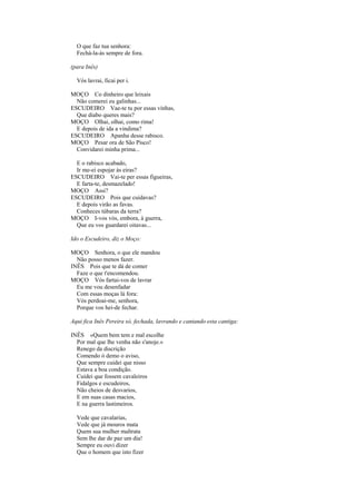 O que faz tua senhora:
  Fechá-la-ás sempre de fora.

(para Inês)

  Vós lavrai, ficai per i.

MOÇO Co dinheiro que leixais
  Não comerei eu galinhas...
ESCUDEIRO Vae-te tu por essas vinhas,
  Que diabo queres mais?
MOÇO Olhai, olhai, como rima!
  E depois de ida a vindima?
ESCUDEIRO Apanha desse rabisco.
MOÇO Pesar ora de São Pisco!
  Convidarei minha prima...

  E o rabisco acabado,
  Ir me-ei espojar às eiras?
ESCUDEIRO Vai-te per essas figueiras,
  E farta-te, desmazelado!
MOÇO Assi?
ESCUDEIRO Pois que cuidavas?
  E depois virão as favas.
  Conheces túbaras da terra?
MOÇO I-vos vós, embora, à guerra,
  Que eu vos guardarei oitavas...

Ido o Escudeiro, diz o Moço:

MOÇO Senhora, o que ele mandou
  Não posso menos fazer.
INÊS Pois que te dá de comer
  Faze o que t'encomendou.
MOÇO Vós fartai-vos de lavrar
  Eu me vou desenfadar
  Com essas moças lá fora:
  Vós perdoai-me, senhora,
  Porque vos hei-de fechar.

Aqui fica Inês Pereira só, fechada, lavrando e cantando esta cantiga:

INÊS «Quem bem tem e mal escolhe
  Por mal que lhe venha não s'anoje.»
  Renego da discrição
  Comendo ò demo o aviso,
  Que sempre cuidei que nisso
  Estava a boa condição.
  Cuidei que fossem cavaleiros
  Fidalgos e escudeiros,
  Não cheios de desvarios,
  E em suas casas macios,
  E na guerra lastimeiros.

  Vede que cavalarias,
  Vede que já mouros mata
  Quem sua mulher maltrata
  Sem lhe dar de paz um dia!
  Sempre eu ouvi dizer
  Que o homem que isto fizer
 