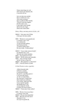 Nunca mata drago em vale
  Nem mouro que chamem Ale:
  E assi deve de ser.

  Juro em todo meu sentido
  Que se solteira me vejo,
  Assi como eu desejo,
  Que eu saiba escolher marido,
  À boa fé, sem mau engano,
  Pacífico todo o ano,
  E que ande a meu mandar
  Havia m'eu de vingar
  Deste mal e deste dano!

Entra o Moço com uma carta de Arzila, e diz:

MOÇO Esta carta vem d’Além
 Creio que é de meu senhor.

INÊS Mostrai cá, meu guarda-mor
  E veremos o que i vem.
  Lê o sobrescrito.
  «À mui prezada senhora
  Inês Pereira da Grã,
  À senhora minha irmã.»
  De meu irmão...Venha embora!

MOÇO Vosso irmão está em Arzila?
  Eu apostarei que i vem
  Nova de meu senhor também.
INÊS Já ele partiu de Tavila?
MOÇO Há três meses que é passado.
INÊS Aqui virá logo recado
  Se lhe vai bem, ou que faz.
MOÇO Bem pequena é a carta assaz!
INÊS Carta de homem avisado.

Lê Inês Pereira a carta, a qual diz:

 «Muito honrada irmã,
 Esforçai o coração
 E tomai por devação
 De querer o que Deus quiser.»
 E isto que quer dizer?
 «E não vos maravilheis
 De cousa que o mundo faça,
 Que sempre nos embaraça
 Com cousas. Sabei que indo
 Vosso marido fugindo
 Da batalha pera a vila,
 A meia légua de Arzila,
 O matou um mouro pastor.»
MOÇO Ó meu amo e meu senhor!

INÊS Dai-me vós cá essa chave
  E i buscar vossa vida.
MOÇO Oh que triste despedida!
INÊS Mas que nova tão suave!
  Desatado é o nó.
  Se eu por ele ponho dó,
 