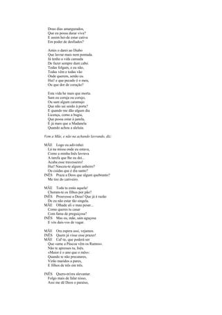 Dous dias amargurados,
  Que eu possa durar viva?
  E assim hei-de estar cativa
  Em poder de desfiados?

  Antes o darei ao Diabo
  Que lavrar mais nem pontada.
  Já tenho a vida cansada
  De fazer sempre dum cabo.
  Todas folgam, e eu não,
  Todas vêm e todas vão
  Onde querem, senão eu.
  Hui! e que pecado é o meu,
  Ou que dor de coração?

  Esta vida he mais que morta.
  Sam eu coruja ou corujo,
  Ou sam algum caramujo
  Que não sai senão à porta?
  E quando me dão algum dia
  Licença, como a bugia,
  Que possa estar à janela,
  É já mais que a Madanela
  Quando achou a aleluía.

Vem a Mãe, e não na achando lavrando, diz:

MÃE Logo eu adivinhei
  Lá na missa onde eu estava,
  Como a minha Inês lavrava
  A tarefa que lhe eu dei...
  Acaba esse travesseiro!
  Hui! Nasceu-te algum unheiro?
  Ou cuidas que é dia santo?
INÊS Praza a Deos que algum quebranto?
  Me tire do cativeiro.

MÃE Toda tu estás aquela!
  Choram-te os filhos por pão?
INÊS Prouvesse a Deus! Que já é razão
  De eu não estar tão singela.
MÃE Olhade ali o mau pesar...
  Como queres tu casar
  Com fama de preguiçosa?
INÊS Mas eu, mãe, sam aguçosa
  E vós dais-vos de vagar.

MÃE Ora espera assi, vejamos.
INÊS Quem já visse esse prazer!
MÃE Cal'-te, que poderá ser
  Que «ame a Páscoa vêm os Ramos».
  Não te apresses tu, Inês.
  «Maior é o ano que o mês»:
  Quando te não precatares,
  Virão maridos a pares,
  E filhos de três em três.

INÊS Quero-m'ora alevantar.
  Folgo mais de falar nisso,
  Assi me dê Deos o paraíso,
 