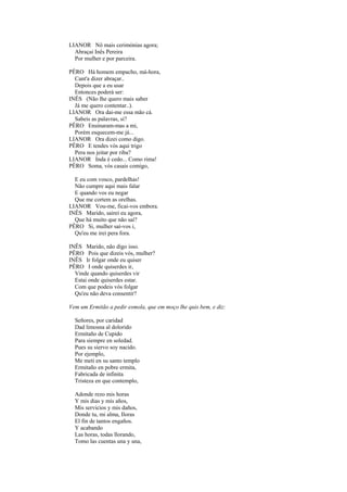 LIANOR Nô mais cerimónias agora;
  Abraçai Inês Pereira
  Por mulher e por parceira.

PÊRO Há homem empacho, má-hora,
  Cant'a dizer abraçar..
  Depois que a eu usar
  Entonces poderá ser:
INÊS (Não lhe quero mais saber
  Já me quero contentar..).
LIANOR Ora dai-me essa mão cá.
  Sabeis as palavras, si?
PÊRO Ensinaram-mas a mi,
  Porém esquecem-me já...
LIANOR Ora dizei como digo.
PÊRO E tendes vós aqui trigo
  Pera nos jeitar por riba?
LIANOR Inda é cedo... Como rima!
PÊRO Soma, vós casais comigo,

  E eu com vosco, pardelhas!
  Não cumpre aqui mais falar
  E quando vos eu negar
  Que me cortem as orelhas.
LIANOR Vou-me, ficai-vos embora.
INÊS Marido, sairei eu agora,
  Que há muito que não saí?
PÊRO Si, mulher saí-vos i,
  Qu'eu me irei pera fora.

INÊS Marido, não digo isso.
PÊRO Pois que dizeis vós, mulher?
INÊS Ir folgar onde eu quiser
PÊRO I onde quiserdes ir,
  Vinde quando quiserdes vir
  Estai onde quiserdes estar.
  Com que podeis vós folgar
  Qu'eu não deva consentir?

Vem um Ermitão a pedir esmola, que em moço lhe quis bem, e diz:

  Señores, por caridad
  Dad limosna al dolorido
  Ermitaño de Cupido
  Para siempre en soledad.
  Pues su siervo soy nacido.
  Por ejemplo,
  Me meti en su santo templo
  Ermitaño en pobre ermita,
  Fabricada de infinita
  Tristeza en que contemplo,

  Adonde rezo mis horas
  Y mis dias y mis años,
  Mis servicios y mis daños,
  Donde tu, mi alma, Iloras
  El fin de tantos engaños.
  Y acabando
  Las horas, todas llorando,
  Tomo las cuentas una y una,
 