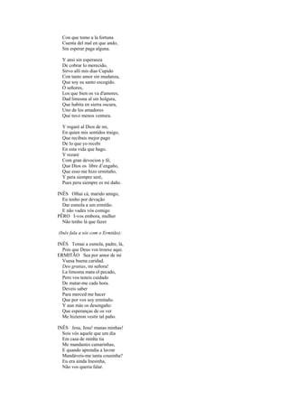 Con que tomo a la fortuna
  Cuenta del mal en que ando,
  Sin esperar paga alguna.

  Y ansi sin esperanza
  De cobrar lo merecido,
  Sirvo alli mis dias Cupido
  Con tanto amor sin mudanza,
  Que soy su santo escogido.
  Ó señores,
  Los que bien os va d'amores,
  Dad limosna al sin holgura,
  Que habita en sierra oscura,
  Uno de los amadores
  Que tuvo menos ventura.

  Y rogaré al Dios de mi,
  En quien mis sentìdos traigo,
  Que recibais mejor pago
  De lo que yo recebi
  En esta vida que hago.
  Y rezaré
  Com gran devocion y fé,
  Que Dios os libre d’engaño,
  Que esso me hizo ermitaño,
  Y pera siempre seré,
  Pues pera siempre es mi daño.

INÊS Olhai cá, marido amigo,
  Eu tenho por devação
  Dar esmola a um ermitão.
  E não vades vós comigo
PÊRO I-vos embora, mulher
  Não tenho lá que fazer

(Inês fala a sós com o Ermitão):

INÊS Tomai a esmola, padre, lá,
  Pois que Deus vos trouxe aqui.
ERMITÃO Sea por amor de mi
  Vuesa buena caridad.
  Deo gratias, mi señora!
  La limosna mata el pecado,
  Pero vos teneis cuidado
  De matar-me cada hora.
  Deveis saber
  Para merced me hacer
  Que por vos soy ermitaño.
  Y aun más os desengaño:
  Que esperanças de os ver
  Me hizieron vestir tal paño.

INÊS Jesu, Jesu! manas minhas!
  Sois vós aquele que um dia
  Em casa de minha tia
  Me mandastes camarinhas,
  E quando aprendia a lavrar
  Mandáveis-me tanta cousinha?
  Eu era ainda Inesinha,
  Não vos queria falar.
 