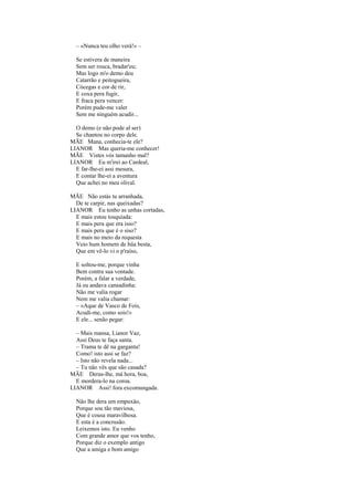 – «Nunca teu olho verá!» –

  Se estivera de maneira
  Sem ser rouca, bradar'eu;
  Mas logo m'o demo deu
  Catarrão e peitogueira,
  Cócegas e cor de rir,
  E coxa pera fugir,
  E fraca pera vencer:
  Porém pude-me valer
  Sem me ninguém acudir...

  O demo (e não pode al ser)
  Se chantou no corpo dele.
MÃE Mana, conhecia-te ele?
LIANOR Mas queria-me conhecer!
MÃE Vistes vós tamanho mal?
LIANOR Eu m'irei ao Cardeal,
  E far-lhe-ei assi mesura,
  E contar lhe-ei a aventura
  Que achei no meu olival.

MÃE Não estás tu arranhada,
  De te carpir, nas queixadas?
LIANOR Eu tenho as unhas cortadas,
  E mais estou tosquiada:
  E mais pera que era isso?
  E mais pera que é o siso?
  E mais no meio da requesta
  Veio hum homem de hüa besta,
  Que em vê-lo vi o p'raíso,

  E soltou-me, porque vinha
  Bem contra sua vontade.
  Porém, a falar a verdade,
  Já eu andava cansadinha:
  Não me valia rogar
  Nem me valia chamar:
  – «Aque de Vasco de Fois,
  Acudi-me, como sois!»
  E ele... senão pegar:

  – Mais mansa, Lianor Vaz,
  Assi Deus te faça santa.
  – Trama te dê na garganta!
  Como! isto assi se faz?
  – Isto não revela nada...
  – Tu não vês que são casada?
MÃE Deras-lhe, má hora, boa,
  E mordera-lo na coroa.
LIANOR Assi! fora excomungada.

  Não lhe dera um empuxão,
  Porque sou tão maviosa,
  Que é cousa maravilhosa.
  E esta é a concrusão.
  Leixemos isto. Eu venho
  Com grande amor que vos tenho,
  Porque diz o exemplo antigo
  Que a amiga e bom amigo
 
