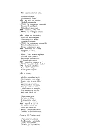 Mais aquenta que o bom lenho.

  Inês está concertada
  Pera casar com alguém?
MÃE Até `gora com ninguém
  Não é ela embaraçada.
LIANOR Eu vos trago um casamento
  Em nome do anjo bento.
  Filha, não sei se vos praz.
INÊS E quando, Lianor Vaz?
LIANOR Eu vos trago aviamento.

INÊS Porém, não hei-de casar
  Senão com homem avisado
  Ainda que pobre e pelado,
  Seja discreto em falar
LIANOR Eu vos trago um bom marido,
  Rico, honrado, conhecido.
  Diz que em camisa vos quer
INÊS Primeiro eu hei-de saber
  Se é parvo, se sabido.

LIANOR Nesta carta que aqui vem
  Pera vós, filha, d'amores,
  Veredes vós, minhas flores,
  A discrição que ele tem.
INÊS Mostrai-ma cá, quero ver
LIANOR Tomai. E sabedes vós ler?
MÃE Hui! e ela sabe latim
  E gramática e alfaqui
  E tudo quanto ela quer!

INÊS (lê a carta)

  «Senhora amiga Inês Pereira,
  Pêro Marquez, vosso amigo,
  Que ora estou na nossa aldea,
  Mesmo na vossa mercea
  M'encomendo. E mais digo,
  Digo que benza-vos Deos,
  Que vos fez de tão bom jeito.
  Bom prazer e bom proveito
  Veja vossa mãe de vós.

  Ainda que eu vos vi
  Est'outro dia folgar
  E não quisestes bailar,
  Nem cantar presente mi...»
INÊS Na voda de seu avô,
  Ou onde me viu ora ele?
  Lianor Vaz, este é ele?
LIANOR Lede a carta sem dó,
  Que inda eu são contente dele.

Prossegue Inês Pereira a carta:

  «Nem cantar presente mi.
  Pois Deos sabe a rebentinha
  Que me fizestes então.
  Ora, Inês, que hajais bênção
 