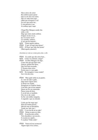 Não se deve de correr
  Ria embora quem quiser
  Que eu em meu siso estou.
  Não sei onde mora aqui...
  Olhai que m'esquece a mi!
  Eu creo que nesta rua...
  E esta parreira é sua.
  Já conheço que é aqui.

  Chega Pêro Marques aonde elas
  estão, e diz:
  Digo que esteis muito embora.
  Folguei ora de vir cá...
  Eu vos escrevi de lá
  Üa cartinha, senhora...
  E assi que de maneira...
MÃE Tomai aquela cadeira.
PÊRO E que val aqui uma destas?
INÊS (Ó Jesu! que João das bestas!
  Olhai aquela canseira!)

Assentou-se com as costas pera elas, e diz:

PÊRO Eu cuido que não estou bem...
MÃE Como vos chamais, amigo?
PÊRO Eu Pêro Marques me digo,
  Como meu pai que Deos tem.
  Faleceu, perdoe-lhe Deos,
  Que fora bem escusado,
  E ficamos dous eréos.
  Porém meu é o mor gado.
MÃE De morgado é vosso estado?
  Isso viria dos céus.

PÊRO Mais gado tenho eu já quanto,
  E o mor de todo o gado,
  Digo maior algum tanto.
  E desejo ser casado,
  Prouguesse ao Espírito Santo,
  Com Inês, que eu me espanto
  Quem me fez seu namorado.
  Parece moça de bem,
  E eu de bem, er também.
  Ora vós er ide vendo
  Se lhe vem milhor ninguém,
  A segundo o que eu entendo.

  Cuido que lhe trago aqui
  Pêras da minha pereira...
  Hão-de estar na derradeira.
  Tende ora, Inês, per i.
INÊS E isso hei-de ter na mão?
PÊRO Deitae as peas no chão.
INÊS As perlas pera enfiar..
  Três chocalhos e um novelo...
  E as peias no capelo...
  E as pêras? Onde estão?

PÊRO Nunca tal me aconteceu!
  Algum rapaz m'as comeu...
 