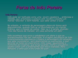Farsa de Inês Pereira
Inês Pereira:
  Inês pode ser tipificada como uma jovem casadoira, , ambiciosa e
  rebelde, que arremessa a costura com revolta e escolhe um
  marido “discreto” e bem-falante, que sabe cantar e tocar.

  No entanto, a vertente de personagem plana em breve será
  desconstruída, quando Inês se vê dominada por um marido
  tirânico, que a impede de cantar, falar ou ir à janela, dizendo:
  “Vós não haveis de mandar/ em casa somente um pêlo”.

  Inês reconhece que errou e estabelece um plano a que os
  acontecimentos irão dar realização. A viragem psicológica de Inês
  é extremamente expressiva e mostra a personagem em situação,
  que sabe reconsiderar, sem abatimentos ou queixumes, e que
  aprende as lições da experiência. Inês reage, aguardando o
  momento da vingança, que surge quando, morto o escudeiro,
  resolve casar com o pretendente que havia rejeitado, Pêro
  Marques, o asno que a leva onde ela quer…
 