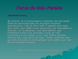 Farsa de Inês Pereira
Inês Pereira (cont.):

No entanto, se as personagens vicentinas não são senão
disfarces particularizados de situações humanas
generalizáveis, Inês já não é Inês. É alguém sem rosto,
sem nome, sem idade e sem época que, por imprudência e
ambição, cai na desgraça; que sabe esperar, que
finalmente mostra que aprendeu a lição de vida,
reconsidera e não repete o erro, pois “Sobre quantos
mestres são/ experiência dá lição”. Então, podemos dizer
que Inês deixa de ser a personagem para voltar a ser tipo
de uma situação humana.


          Adaptado de F. Torrinha e A. Pires de Lima, Farsa de Inês Pereira de Gil Vicente, (…)
 