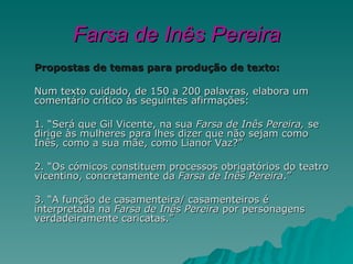 Farsa de Inês Pereira
Propostas de temas para produção de texto:

Num texto cuidado, de 150 a 200 palavras, elabora um
comentário crítico às seguintes afirmações:

1. “Será que Gil Vicente, na sua Farsa de Inês Pereira, se
dirige às mulheres para lhes dizer que não sejam como
Inês, como a sua mãe, como Lianor Vaz?”

2. “Os cómicos constituem processos obrigatórios do teatro
vicentino, concretamente da Farsa de Inês Pereira.”

3. “A função de casamenteira/ casamenteiros é
interpretada na Farsa de Inês Pereira por personagens
verdadeiramente caricatas.”
 