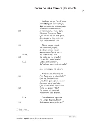 © Porto Editora
Biblioteca Digital Colecção CLÁSSICOS DA LITERATURA PORTUGUESA
Senhora amiga Ines P’reira,
Pero Marquez, vosso amigo,
Que ora estou na nossa aldea,
Mesmo na vossa mercea
205 M’encomendo, e mais digo,
Digo que benza-vos Deos,
Que vos fez de tão bom geito.
Bom prazer e bom proveito
Veja vossa mãe de vós.
210 Ainda que eu vos vi
Est’outro dia folgar,
E não quisestes bailar,
Nem cantar diante mi...»
INES Na voda de seu avô,
215 Ou onde me vio ora elle?
Lianor Vaz, este he elle?
LIA. Lede a carta sem dó,
Qu’inda eu sam contente delle?
Ines (prossegue na leitura)
Nem cantar presente mi,
220 Pois Deos sabe a rebentinha19
Que me fizestes então.
Ora, Ines, que hajais benção
De vosso pae e a minha,
Que venha isto a concrusão.
225 Viste tão parvo vilão?
Eu nunca tal cousa vi.
Nem tanto fóra de mão.
LIA. Quereis casar a prazer
No tempo d’agora, Ines?
230 Antes casa, em que te pês20
,
Farsa de Inês Pereira Gil Vicente
10
19
– desejo e ciúme
20
– ainda que te custe
 