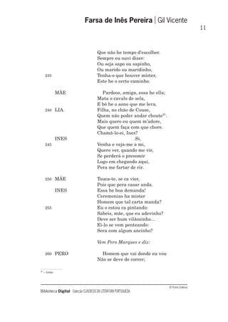 © Porto Editora
Biblioteca Digital Colecção CLÁSSICOS DA LITERATURA PORTUGUESA
Que não he tempo d’escolher.
Sempre eu ouvi dizer:
Ou seja sapo ou sapinho,
Ou marido ou maridinho,
235 Tenha-o que houver mister,
Este he o certo caminho.
MÃE Pardeos, amiga, essa he ella;
Mata o cavalo de sela,
E bô he o asno que me leva.
240 LIA. Filha, no chão de Couse,
Quem não poder andar choute21
.
Mais quero eu quem m’adore,
Que quem faça com que chore.
Chamâ-lo-ei, Ines?
INES Si,
245 Venha e veja-me a mi,
Quero ver, quando me vir,
Se perderá o presomir
Logo em chegando aqui,
Pera me fartar de rir.
250 MÃE Touca-te, se ca vier,
Pois que pera casar anda.
INES Essa he boa demanda!
Ceremonias ha mister
Homem que tal carta manda?
255 Eu o estou ca pintando:
Sabeis, mãe, que eu adevinho?
Deve ser hum vilãozinho...
Ei-lo se vem penteando:
Sera com algum ancinho?
Vem Pero Marques e diz:
260 PERO Homem que vai donde eu vou
Não se deve de correr;
Farsa de Inês Pereira Gil Vicente
11
21
– trote
 