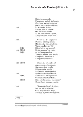 © Porto Editora
Biblioteca Digital Colecção CLÁSSICOS DA LITERATURA PORTUGUESA
E desejo ser casado,
Prouguesse ao Spirito Sancto,
Com Ines; que eu mespanto
Quem me fez seu namorado.
295 Parece moça de bem,
E eu de bem er tambm.
Ora vós er ide vendo
Se lhe vem melhor alguem,
A segundo o qu’eu entendo.
300 Cuido que lhe trago aqui
Peras da minha pereira;
Hão de estar na derradeira.
Tende ora, Ines per hi.
INES E isso hei de ter na mão?
305 PERO Deitae as peas23
no chão.
INES As perlas pera enfiar,
Tres chocalhos e hum novelo,
E as peieas no capelo: –
E as peras onde estão?
310 PERO Nunca tal m’aconteceo!
Algum rapaz m’as comeo;
Que as meti no capelo,
E ficou aqui o novelo,
E o pentem não se perdeo:
315 Pois trazi’-as de boamente.
INES Fresco vinha ahi o presente
Com folhinhas borrifadas.
PERO Não, qu’ellas vinhão chentadas24
Ca em fundo no mais quente.
320 Vossa mãe foi-se? Ora bem,
Sos nos leixou ella assi?
Cant’eu quero-m’ir daqui,
Não diga algum demo alguem...
Farsa de Inês Pereira Gil Vicente
13
23
– cordas
24
– metidas
 