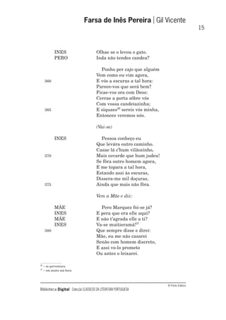 © Porto Editora
Biblioteca Digital Colecção CLÁSSICOS DA LITERATURA PORTUGUESA
INES Olhae se o levou o gato.
PERO Inda não tendes candea?
Ponho per cajo que alguém
Vem como eu vim agora,
360 E vós a escuras a tal hora:
Parece-vos que será bem?
Ficae-vos ora com Deos:
Cerrae a porta sôbre vós
Com vossa candeiazinha;
365 E siquaes26
sereis vós minha,
Entonces veremos nós.
(Vai-se)
INES Pessoa conheço eu
Que levára outro caminho.
Casae lá c’hum vilãozinho,
370 Mais covarde que hum judeu!
Se fôra outro homem agora,
E me topara a tal hora,
Estando assi às escuras,
Dissera-me mil doçuras,
375 Ainda que mais não fôra.
Vem a Mãe e diz:
MÃE Pero Marquez foi-se já?
INES E pera que era elle aqui?
MÃE E não t’agrada elle a ti?
INES Va-se muitieramá!27
380 Que sempre disse e direi:
Mãe, eu me não casarei
Senão com homem discreto,
E assi vo-lo prometo
Ou antes o leixarei.
Farsa de Inês Pereira Gil Vicente
15
26
– se porventura
27
– em muito má hora
 