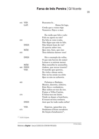© Porto Editora
Biblioteca Digital Colecção CLÁSSICOS DA LITERATURA PORTUGUESA
445 VID. Buscamo-lo...
LAT. Demo foi logo,
Credo que o vosso rôgo
Vencerá o Tejo e o mar.
Eu cuido que falo e calo:
Falo eu agora ou não?
450 Eu falo se vem à mão,
Não digas que não te falo.
INES Não falará hum de vós?
Já queria saber isso.
MÃE Que siso, Ines, que siso
455 Tens debaixo desses veos!
INES Diz o exemplo da velha,
O que não haveis de comer
Leixae-o a outrem mexer.
MÃE Mao conselho te aconselha.
460 INES Judeos, que novas trazeis?
VID. O marido que quereis,
De viola e dessa sorte,
Não no ha senão na côrte
Que ca não no achareis.
465 Falamos a Badajoz,
Musico, discreto, solteiro;
Este fôra o verdadeiro,
Mas soltou-se-nos da noz.
Fomos a Vilha Castim,
470 E falou-nos em latim:
Vinde ca daqui a hum’hora,
E trazei-m’essa senhora.
INES Assi que he tudo nada enfim!
VID. Esperae, aguardae ora.
475 Soubemos d’hum escudeiro
De feição d’atafoneiro31
,
Farsa de Inês Pereira Gil Vicente
18
31
– muito ocupado
 