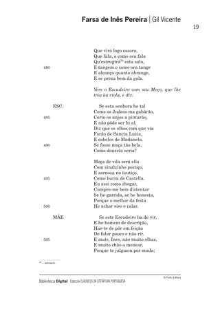 © Porto Editora
Biblioteca Digital Colecção CLÁSSICOS DA LITERATURA PORTUGUESA
Que virá logo essora,
Que fala, e como ora fala
Qu’estrugirá32
esta sala,
480 E tangem e como ora tange
E alcança quanto abrange,
E se preza bem da gala.
Vem o Escudeiro com seu Moço, que lhe
traz ũa viola, e diz:
ESC. Se esta senhora he tal
Como os Judeos ma gabárão,
485 Certo os anjos a pintarão,
E não pôde ser hi al.
Diz que os olhos com que via
Forão de Sancta Luzia,
E cabelos de Madanela.
490 Se fosse moça tão bela,
Como donzela sería?
Moça de vila será ella
Com sinalzinho postiço,
E sarnosa no toutiço,
495 Como burra de Castella.
Eu assi como chegar,
Cumpre-me bem d’atentar
Se he garrida, se he honesta,
Porque o melhor da festa
500 He achar siso e calar.
MÃE Se este Escudeiro ha de vir,
E he homem de descrição,
Has-te de pôr em feição
De falar pouco e não rir.
505 E mais, Ines, não muito olhar,
E muito chão o menear,
Porque te julguem por muda;
Farsa de Inês Pereira Gil Vicente
19
32
– atroará.
 