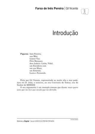 © Porto Editora
Biblioteca Digital Colecção CLÁSSICOS DA LITERATURA PORTUGUESA
Figuras: Inês Pereira;
sua Mãe;
Lianor Vaz;
Pêro Marques;
dois Judeus: Latão, Vidal;
um Escudeiro com
um seu Moço;
um Ermitão;
Luzia e Fernando.
Feito por Gil Vicente, representado ao muito alto e mui pode-
roso rei D. João, o terceiro, no seu Convento de Tomar, era do
Senhor de MDXXIII.
O seu argumento é um exemplo comum que dizem: mais quero
asno que me leve que cavalo que me derrube.
Farsa de Inês Pereira Gil Vicente
2
pág.
de 39
Introdução
 