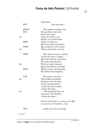 © Porto Editora
Biblioteca Digital Colecção CLÁSSICOS DA LITERATURA PORTUGUESA
Com fome.
ESC. Isso tem arte...
MOÇO Vós sempre zombais assi.
ESC. Oh que boas vozes tem
Esta viola aqui!
610 Leixa-me casar a mi,
Depois, eu te farei bem.
MÃE Agora vos digo eu
Que Ines está no paraiso!
INES Que tendes de ver co isso?
615 Todo o mal ha de ser meu.
INES Oh! como he seca a velhice!
Leixae-me ouvir e folgar,
Que não m’hei de contentar
De casar com parvoice.
620 Póde ser maior riqueza
Que hum homem avisado?
MÃE Muitas vezes, mal peccado,
He milhor boa simpreza.
LAT. Ora ouvi, e ouvireis.
625 Dizei algũa cantadela.
Namorae esta donzela
E esta cantiga direis:
«Canas do amor, canas
«Canas do amor.
630 «Polo longo de hum rio
Canaval38
está florido,
«Canas do amor.»
Canta o Escudeiro o romance de «Mal
me quieren en Castilla», e diz:
VID. Latão, já o sono é comigo,
Farsa de Inês Pereira Gil Vicente
23
38
– canavial
 
