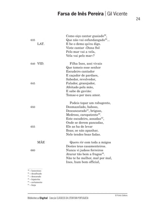 © Porto Editora
Biblioteca Digital Colecção CLÁSSICOS DA LITERATURA PORTUGUESA
Como oiço cantar guaiado39
,
635 Que não vai esfandangado40
...
LAT. E he o demo qu’eu digo.
Viste cantar «Dona Sol
Pelo mar vai a vela,
Vela vai pelo mar»?
640 VID. Filha Ines, assi vivais
Que tomeis esse senhor
Escudeiro cantador
E caçador de pardaes,
Sabedor, revolvedor,
645 Falador, gracejador,
Afeitado pola mão,
E sabe de gavião:
Tomae-o por meu amor.
Podeis topar um rabugento,
650 Desmazelado, baboso,
Descancarado41
, brigoso,
Medroso, carapatento42
.
Este escudeiro, aosadas43
,
Onde se derem pancadas,
655 Ele as ha de levar
Boas; se não apanhar,
Nele tendes boas fadas.
MÃE Quero rir com toda a mágoa
Destes teus casamenteiros.
660 Nunca vi judeos ferreiros
Aturar tão bem a fragoa44
.
Não te he melhor, mal por mal,
Ines, hum bom official,
Farsa de Inês Pereira Gil Vicente
24
39
– lamentoso
40
– desafinado
41
– descarado
42
– hipócrita
43
– certamente
44
– forja
 