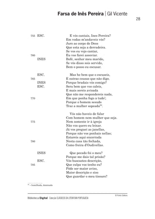 © Porto Editora
Biblioteca Digital Colecção CLÁSSICOS DA LITERATURA PORTUGUESA
755 ESC. E vós cantais, Ines Pereira?
Em vodas m’andaveis vós?
Juro ao corpo de Deos
Que esta seja a derradeira.
Se vos eu vejo cantar,
760 Eu vos farei assoviar.
INES Bofé, senhor meu marido,
Se vós disso sois servido,
Bem o posso eu escusar.
ESC. Mas he bem que o escuseis,
765 E outras cousas que não digo.
INES Porque bradais vós comigo?
ESC. Sera bem que vos caleis,
E mais sereis avisada
Que não me respondereis nada,
770 Em que ponha fogo a tudo’;
Porque o homem sesudo
Traz a mulher sopeada50
.
Vós não haveis de falar
Com homem nem mulher que seja.
775 Nem somente ir à igreja
Não vos quero eu leixar.
Já vos preguei as janellas,
Porque não vos ponhais nellas;
Estareis aqui encerrada
780 Nesta casa tão fechada,
Como freira d’Oudivellas.
INES Que pecado foi o meu?
Porque me dais tal prisão?
ESC. Vós buscastes descrição,
785 Que culpa vos tenho eu?
Póde ser maior aviso,
Maior descrição e siso
Que guardar o meu tisouro?
Farsa de Inês Pereira Gil Vicente
28
50
– humilhada, dominada
 