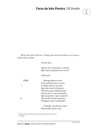 © Porto Editora
Biblioteca Digital Colecção CLÁSSICOS DA LITERATURA PORTUGUESA
Entra logo Ines Pereira, e finge que está lavrando só, em casa, e
canta esta cantiga:
Canta Ines:
Quien con veros pena y muere
Que hará quando no os viere?1
(Falando)
INES Renego deste lavrar
E do primeiro que o usou;
5 O diabo qu’eu o eu dou,
Que tão mao he d’aturar.
Oh Jesu! que enfadamento,
E que raiva e que tormento,
Que cegueira e que canseira!
10 Eu hei-de buscar maneira
D’algum outro aviamento2
.
Coitada, assi hei-de estar
Encerrada nesta casa
Farsa de Inês Pereira Gil Vicente
3
pág.
de 39
1
– Quem com ver-vos pena e morre, que fará quando vos não vir?
2
– ocupação
 