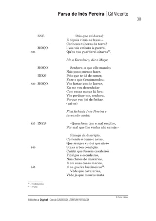 © Porto Editora
Biblioteca Digital Colecção CLÁSSICOS DA LITERATURA PORTUGUESA
ESC. Pois que cuidavas?
E depois virão as favas –
Conheces tuberas da terra?
MOÇO l-vos vós embora à guerra,
825 Qu’eu vos guardarei oitavas53
.
Ido o Escudeiro, diz o Moço:
MOÇO Senhora, o que elle mandou
Não posso menos fazer.
INES Pois que te dá de comer,
Faze o que t’encomendou.
830 MOÇO Vós fartae-vos de lavrar,
Eu me vou desenfadar
Com essas moças lá fora:
Vós perdoae-me, senhora,
Porque vos hei de fechar.
(vai-se)
Fica fechada Ines Pereira e
lavrando canta:
835 INES «Quem bem tem e mal escolhe,
Por mal que lhe venha não sanoje.»
Renego da discrição,
Comendo ó demo o aviso,
Que sempre cuidei que nisso
840 Stava a boa condição:
Cuidei que fossem cavaleiros
Fidalgos e escudeiros,
Não cheios de desvarios,
E em suas casas macios,
845 E na guerra lastimeiros54
.
Vêde que cavalarias,
Vêde ja que mouros mata
Farsa de Inês Pereira Gil Vicente
30
53
– rendimentos
54
– cruéis
 