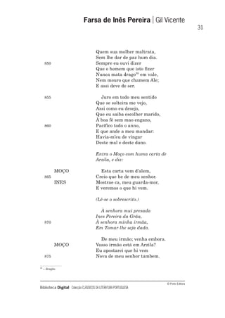 © Porto Editora
Biblioteca Digital Colecção CLÁSSICOS DA LITERATURA PORTUGUESA
Quem sua molher maltrata,
Sem lhe dar de paz hum dia.
850 Sempre eu ouvi dizer
Que o homem que isto fizer
Nunca mata drago55
em vale,
Nem mouro que chamem Ale;
E assi deve de ser.
855 Juro em todo meu sentido
Que se solteira me vejo,
Assi como eu desejo,
Que eu saiba escolher marido,
À boa fé sem mao engano,
860 Pacífico todo o anno,
E que ande a meu mandar:
Havia-m’eu de vingar
Deste mal e deste dano.
Entra o Moço com huma carta de
Arzila, e diz:
MOÇO Esta carta vem d’alem,
865 Creio que he de meu senhor.
INES Mostrae ca, meu guarda-mor,
E veremos o que hi vem.
(Lê-se o sobrescrito.)
À senhora mui presada
Ines Pereira da Grãa,
870 À senhora minha irmãa,
Em Tomar lhe seja dada.
De meu irmão; venha embora.
MOÇO Vosso irmão está em Arzila?
Eu apostarei que hi vem
875 Nova de meu senhor tambem.
Farsa de Inês Pereira Gil Vicente
31
55
– dragão
 