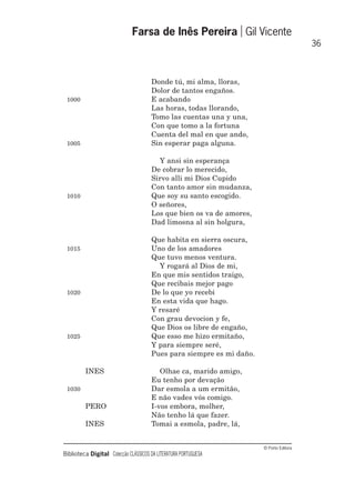 © Porto Editora
Biblioteca Digital Colecção CLÁSSICOS DA LITERATURA PORTUGUESA
Donde tú, mi alma, lloras,
Dolor de tantos engaños.
1000 E acabando
Las horas, todas llorando,
Tomo las cuentas una y una,
Con que tomo a la fortuna
Cuenta del mal en que ando,
1005 Sin esperar paga alguna.
Y ansi sin esperança
De cobrar lo merecido,
Sirvo alli mi Dios Cupido
Con tanto amor sin mudanza,
1010 Que soy su santo escogido.
O señores,
Los que bien os va de amores,
Dad limosna al sin holgura,
Que habita en sierra oscura,
1015 Uno de los amadores
Que tuvo menos ventura.
Y rogará al Dios de mi,
En que mis sentidos traigo,
Que recibais mejor pago
1020 De lo que yo recebi
En esta vida que hago.
Y resaré
Con grau devocion y fe,
Que Dios os libre de engaño,
1025 Que esso me hizo ermitaño,
Y para siempre seré,
Pues para siempre es mi daño.
INES Olhae ca, marido amigo,
Eu tenho por devação
1030 Dar esmola a um ermitão,
E não vades vós comigo.
PERO I-vos embora, molher,
Não tenho lá que fazer.
INES Tomai a esmola, padre, lá,
Farsa de Inês Pereira Gil Vicente
36
 