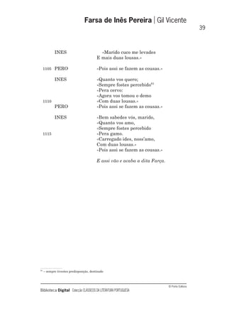 © Porto Editora
Biblioteca Digital Colecção CLÁSSICOS DA LITERATURA PORTUGUESA
INES «Marido cuco me levades
E mais duas lousas.»
1105 PERO «Pois assi se fazem as cousas.»
INES «Quanto vos quero;
«Sempre fostes percebido61
«Pera cervo:
«Agora vos tomou o demo
1110 «Com duas lousas.»
PERO «Pois assi se fazem as cousas.»
INES «Bem sabedes vós, marido,
«Quanto vos amo,
«Sempre fostes percebido
1115 «Pera gamo.
«Carregado ides, noss’amo,
Com duas lousas.»
«Pois assi se fazem as cousas.»
E assi vão e acaba a dita Farça.
Farsa de Inês Pereira Gil Vicente
39
61
– sempre tivestes predisposição, destinado
 