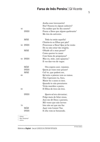 © Porto Editora
Biblioteca Digital Colecção CLÁSSICOS DA LITERATURA PORTUGUESA
Acaba esse travesseiro!
Hui! Nasceu-te algum unheiro?
45 Ou cuidas que he dia sancto?
INES Praza a Deos que algum quebranto7
Me tire do cativeiro.
MÃE Toda tu estás aquella!
Chórão-te os filhos por pão?
50 INES Prouvesse a Deos! Que já he rezão
De eu não estar tão singela.
MÃE Olhade ali o mao pesar!8
Como queres tu casar
Com fama de preguiçosa?
55 INES Mas eu, mãe, sam aguçosa,9
E vos dae-vos de vagar.
MÃE Ora espera assi, vejamos.
INES Quem já visse esse prazer!
MÃE Cal’-te, que poderá ser,
60 Qu’ante a páscoa vem os ramos.
Não t’apresses tu, Ines,
Maior he o anno co mes.
Quando te não precatares
Virão maridos a pares,
65 E filhos de tres em tres.
INES Quero-m’ora alevantar;
Folgo mais de falar nisso,
Assi me dê Deos o paraíso,
Mil vezes que não lavrar:
70 Isto não sei que me faz
MÃE Aqui vem Lianor Vaz.
INES E ella vem-se benzendo.
Farsa de Inês Pereira Gil Vicente
5
7
– feitiço
8
– Que desgraça!
9
– activa
 