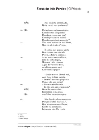 © Porto Editora
Biblioteca Digital Colecção CLÁSSICOS DA LITERATURA PORTUGUESA
MÃE Não estás tu arranhada,
De te carpir nas queixadas?
140 LIA. Eu tenho as unhas cortadas,
E mais estou tosquiada:
E mais pera que era isso?
E mais pera que é o siso?
E mais no meio da requesta13
145 Veio hum homem de hũa bêsta,
Que em vê-lo vi o p’raiso,
E soltou-me, porque vinha
Bem contra sua vontade.
Porém, a falar a verdade,
150 Ja eu andava cansadinha,
Não me valia rogar,
Nem me valia chamar
Áque de Vasco de Foes,
Acudi-me, como soes!
155 E elle senão pegar:
– Mais mansa, Lianor Vaz,
Assi Deos te faça sancta.
– Trama14
te dê na garganta!
Como! isto assi se faz?
160 – Isto não revela nada.
– Tu não ves que sou casada?
MÃE Dera-lhe ma ora boa
E mordêra-lo na c’roa.
LIA. Assi! fôra excommungada.
165 Não lhe dera hum empuxão,
Porque sou tão maviosa15
,
Que he cousa maravilhosa;
E esta é a concrusão.
Leixemos isto. Eu venho
Farsa de Inês Pereira Gil Vicente
8
13
– luta
14
– doença
15
– terna, meiga
 