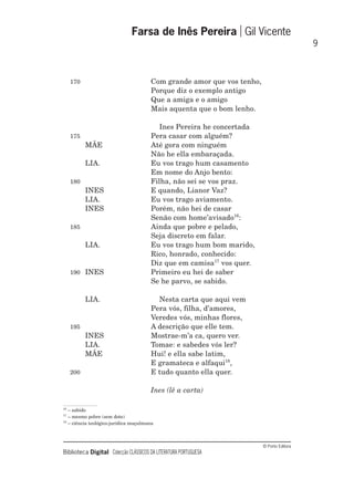 © Porto Editora
Biblioteca Digital Colecção CLÁSSICOS DA LITERATURA PORTUGUESA
170 Com grande amor que vos tenho,
Porque diz o exemplo antigo
Que a amiga e o amigo
Mais aquenta que o bom lenho.
Ines Pereira he concertada
175 Pera casar com alguém?
MÃE Até gora com ninguém
Não he ella embaraçada.
LIA. Eu vos trago hum casamento
Em nome do Anjo bento:
180 Filha, não sei se vos praz.
INES E quando, Lianor Vaz?
LIA. Eu vos trago aviamento.
INES Porém, não hei de casar
Senão com home’avisado16
:
185 Ainda que pobre e pelado,
Seja discreto em falar.
LIA. Eu vos trago hum bom marido,
Rico, honrado, conhecido:
Diz que em camisa17
vos quer.
190 INES Primeiro eu hei de saber
Se he parvo, se sabido.
LIA. Nesta carta que aqui vem
Pera vós, filha, d’amores,
Veredes vós, minhas flores,
195 A descrição que elle tem.
INES Mostrae-m’a ca, quero ver.
LIA. Tomae: e sabedes vós ler?
MÃE Hui! e ella sabe latim,
E gramateca e alfaqui18
,
200 E tudo quanto ella quer.
Ines (lê a carta)
Farsa de Inês Pereira Gil Vicente
9
16
– sabido
17
– mesmo pobre (sem dote)
18
– ciência teológico-jurídica muçulmana
 