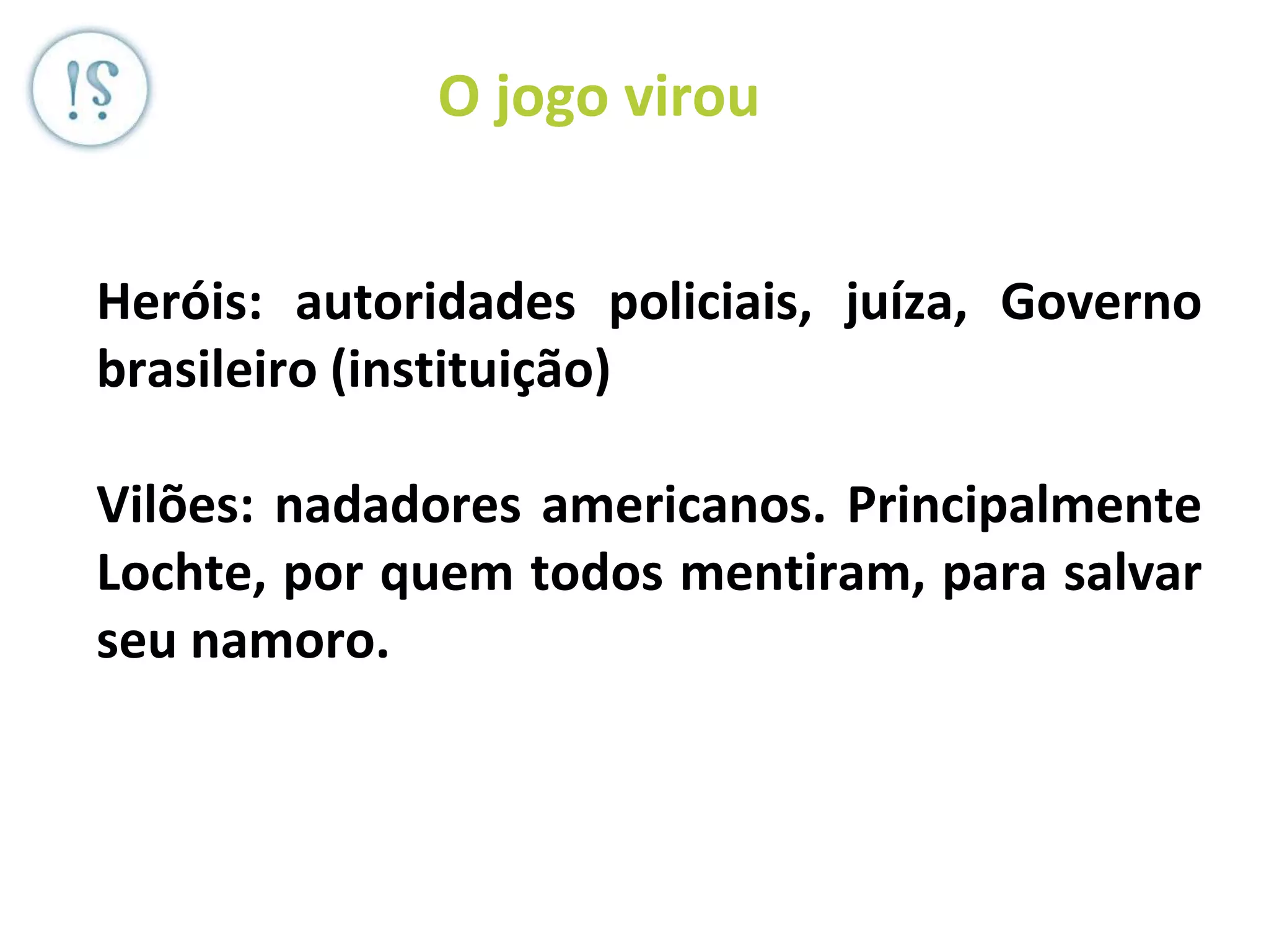 Veronica Serra - Sócia do ML -
OEP (JP Morgan), Diletto (JPL +BS
+ MT) DD, Serra)
O jogo virou
Heróis: autoridades policiais, juíza, Governo
brasileiro (instituição)
Vilões: nadadores americanos. Principalmente
Lochte, por quem todos mentiram, para salvar
seu namoro.
 