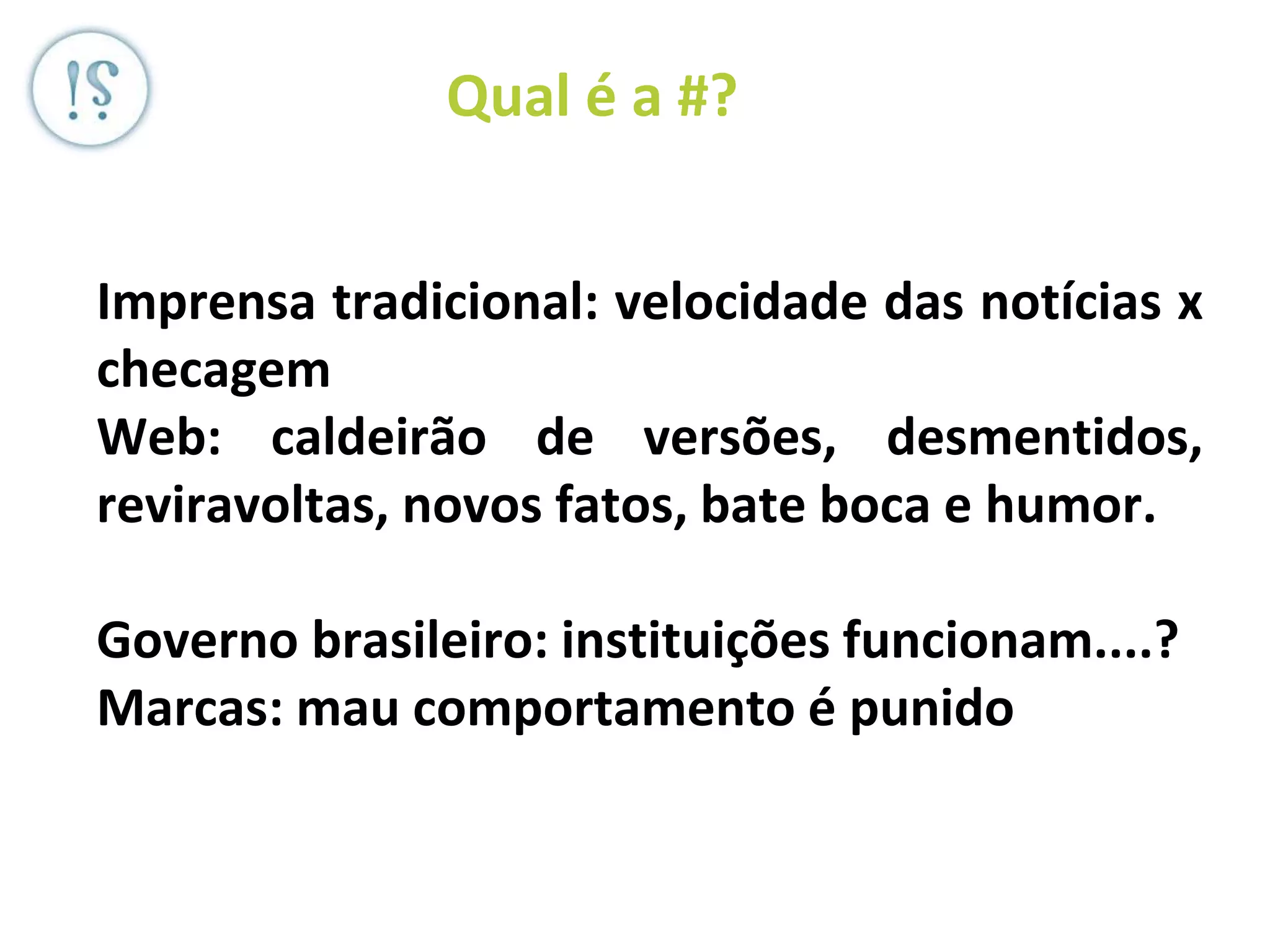 Veronica Serra - Sócia do ML -
OEP (JP Morgan), Diletto (JPL +BS
+ MT) DD, Serra)
Qual é a #?
Imprensa tradicional: velocidade das notícias x
checagem
Web: caldeirão de versões, desmentidos,
reviravoltas, novos fatos, bate boca e humor.
Governo brasileiro: instituições funcionam....?
Marcas: mau comportamento é punido
 