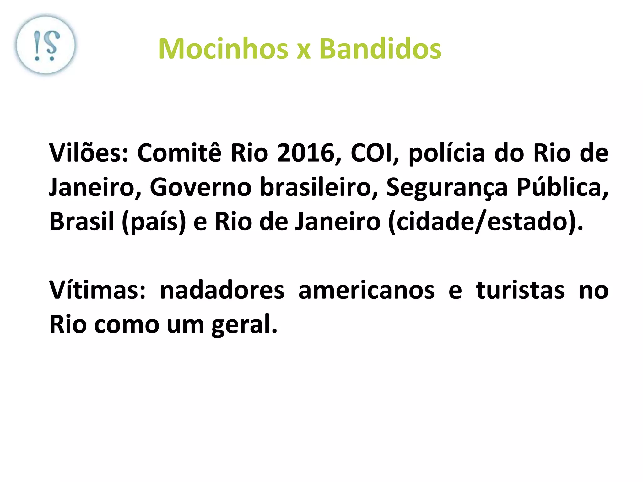 Veronica Serra - Sócia do ML -
OEP (JP Morgan), Diletto (JPL +BS
+ MT) DD, Serra)
Mocinhos x Bandidos
Vilões: Comitê Rio 2016, COI, polícia do Rio de
Janeiro, Governo brasileiro, Segurança Pública,
Brasil (país) e Rio de Janeiro (cidade/estado).
Vítimas: nadadores americanos e turistas no
Rio como um geral.
 