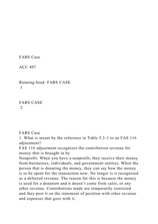 FARS Case
ACC 497
Running head: FARS CASE
1
FARS CASE
2
FARS Case
1. What is meant by the reference in Table 5.3-1 to an FAS 116
adjustment?
FAS 116 adjustment recognizes the contribution revenue for
money that is brought in by
Nonprofit. When you have a nonprofit, they receive their money
from businesses, individuals, and government entities. When the
person that is donating the money, they can say how the money
is to be spent for the transaction now. No longer is it recognized
as a deferred revenue. The reason for this is because the money
is used for a donation and it doesn’t come from sales, or any
other revenue. Contributions made are temporarily restricted
and they post it on the statement of position with other revenue
and expenses that goes with it.
 