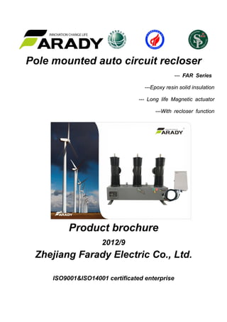 Pole mounted auto circuit recloser
--- FAR Series
---Epoxy resin solid insulation
--- Long life Magnetic actuator
---With recloser function
Product brochure
2012/9
Zhejiang Farady Electric Co., Ltd.
ISO9001&ISO14001 certificated enterprise
 