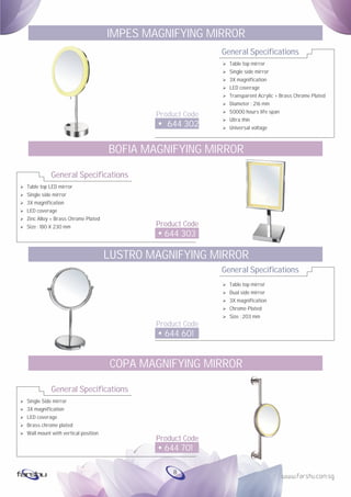 General Specifications
Product Code
644 302
IMPES MAGNIFYING MIRROR
Ø Table top mirror
Ø Single side mirror
Ø 3X magnification
Ø LED coverage
Ø Transparent Acrylic + Brass Chrome Plated
Ø Diameter : 216 mm
Ø 50000 hours life span
Ø Ultra thin
Ø Universal voltage
General Specifications
Product Code
644 601
LUSTRO MAGNIFYING MIRROR
Ø Table top mirror
Ø Dual side mirror
Ø 3X magnification
Ø Chrome Plated
Ø Size : 203 mm
Ø
Ø
Ø
Ø
Ø
Ø
Table top LED mirror
Single side mirror
3X magnification
LED coverage
Zinc Alloy + Brass Chrome Plated
Size : 180 X 230 mm
General Specifications
Product Code
644 303
BOFIA MAGNIFYING MIRROR
Ø
Ø
Ø
Ø
Ø
Single Side mirror
3X magnification
LED coverage
Brass chrome plated
Wall mount with vertical position
General Specifications
Product Code
644 701
COPA MAGNIFYING MIRROR
8
 