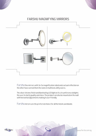 Farshu
Farshu
finemirrors with3x-5xmagnification sidedandaactualreflectionon
theotherhaveearnedthemthenameinmultitaskutilitywares.
Thesilverchromefinish andilluminatingLEDlightonitscircumferencedelights
theuserinclarityqualityandclass.The productcanalsobemountedonthewall
withhorizontaladjustmentsmakingituserfriendly.
mirrors arethepreferredchoice forallthehotels worldwide.
FARSHU MAGNIFYING MIRRORS
1
 
