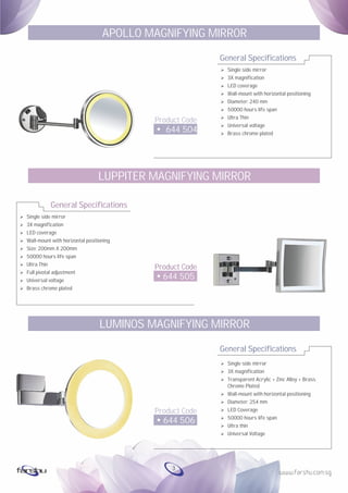 Ø
Ø
Ø
Ø
Ø
Ø
Ø
Ø
Ø
Ø
Single side mirror
3X magnification
LED coverage
Wall-mount with horizontal positioning
Size: 200mm X 200mm
50000 hours life span
Ultra Thin
Full pivotal adjustment
Universal voltage
Brass chrome plated
General Specifications
Product Code
644 505
LUPPITER MAGNIFYING MIRROR
General Specifications
Product Code
644 504
APOLLO MAGNIFYING MIRROR
Ø Single side mirror
Ø 3X magnification
Ø LED coverage
Ø Wall-mount with horizontal positioning
Ø Diameter: 240 mm
Ø 50000 hours life span
Ø Ultra Thin
Ø Universal voltage
Ø Brass chrome plated
General Specifications
Product Code
644 506
LUMINOS MAGNIFYING MIRROR
Ø Single side mirror
Ø 3X magnification
Ø Transparent Acrylic + Zinc Alloy + Brass
Chrome Plated
Ø Wall-mount with horizontal positioning
Ø Diameter: 254 mm
Ø LED Coverage
Ø 50000 hours life span
Ø Ultra thin
Ø Universal Voltage
3
 
