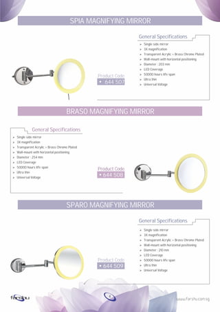 Ø
Ø
Ø
Ø
Ø
Ø
Ø
Ø
Ø
Single side mirror
3X magnification
Transparent Acrylic + Brass Chrome Plated
Wall-mount with horizontal positioning
Diameter : 254 mm
LED Coverage
50000 hours life span
Ultra thin
Universal Voltage
General Specifications
Product Code
644 508
BRASO MAGNIFYING MIRROR
General Specifications
Product Code
644 507
SPIA MAGNIFYING MIRROR
Ø Single side mirror
Ø 3X magnification
Ø Transparent Acrylic + Brass Chrome Plated
Ø Wall-mount with horizontal positioning
Ø Diameter : 203 mm
Ø LED Coverage
Ø 50000 hours life span
Ø Ultra thin
Ø Universal Voltage
General Specifications
Product Code
644 509
SPARO MAGNIFYING MIRROR
Ø Single side mirror
Ø 3X magnification
Ø Transparent Acrylic + Brass Chrome Plated
Ø Wall-mount with horizontal positioning
Ø Diameter : 210 mm
Ø LED Coverage
Ø 50000 hours life span
Ø Ultra thin
Ø Universal Voltage
4
 