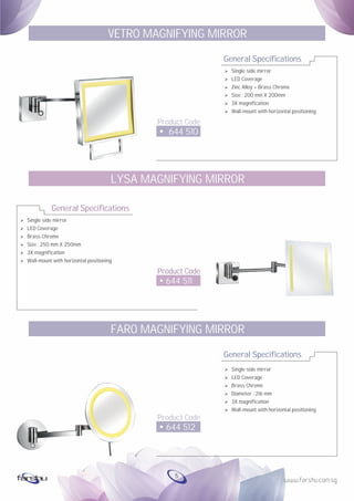 Ø
Ø
Ø
Ø
Ø
Ø
Single side mirror
LED Coverage
Brass Chrome
Size : 250 mm X 250mm
3X magnification
Wall-mount with horizontal positioning
General Specifications
Product Code
644 511
LYSA MAGNIFYING MIRROR
General Specifications
Product Code
644 510
VETRO MAGNIFYING MIRROR
Ø Single side mirror
Ø LED Coverage
Ø Zinc Alloy + Brass Chrome
Ø Size : 200 mm X 200mm
Ø 3X magnification
Ø Wall-mount with horizontal positioning
General Specifications
Product Code
644 512
FARO MAGNIFYING MIRROR
Ø Single side mirror
Ø LED Coverage
Ø Brass Chrome
Ø Diameter : 216 mm
Ø 3X magnification
Ø Wall-mount with horizontal positioning
5
 